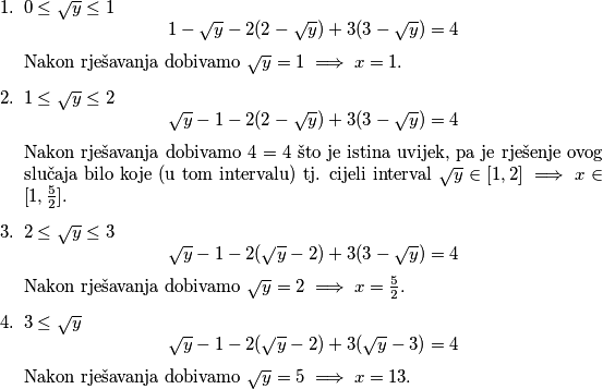 \begin{enumerate}
        \item $0\leq \sqrt{y} \leq 1$
        $$1-\sqrt{y}-2(2-\sqrt{y})+3(3-\sqrt{y})=4$$ 
        Nakon rješavanja dobivamo $\sqrt{y} = 1 \implies x=1.$
        \item $1\leq \sqrt{y} \leq 2$
        $$\sqrt{y}-1-2(2-\sqrt{y})+3(3-\sqrt{y})=4$$ 
        Nakon rješavanja dobivamo $4=4$ što je istina uvijek, pa je rješenje ovog slučaja bilo koje (u tom intervalu) tj. cijeli interval $\sqrt{y} \in  [1, 2] \implies x \in [1, \frac{5}{2}].$
        \item $2\leq \sqrt{y} \leq 3$
        $$\sqrt{y}-1-2(\sqrt{y}-2)+3(3-\sqrt{y})=4$$ 
        Nakon rješavanja dobivamo $\sqrt{y} = 2 \implies x = \frac{5}{2}.$
        \item $3\leq \sqrt{y}$
        $$\sqrt{y}-1-2(\sqrt{y}-2)+3(\sqrt{y}-3)=4$$
        Nakon rješavanja dobivamo $\sqrt{y} = 5 \implies x = 13.$
    \end{enumerate}