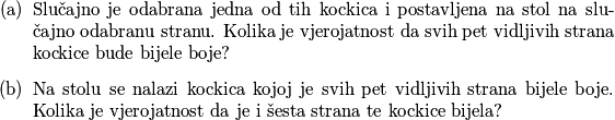 \begin{itemize}
  \item[(a)] Slučajno je odabrana jedna od tih kockica i postavljena na stol na slučajno odabranu stranu. Kolika je vjerojatnost da svih pet vidljivih strana kockice bude bijele boje?
  \item[(b)] Na stolu se nalazi kockica kojoj je svih pet vidljivih strana bijele boje. Kolika je vjerojatnost da je i šesta strana te kockice bijela?
\end{itemize}