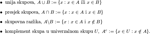 \begin{itemize}
\item unija skupova, $A \cup B:=\{x : x \in A \text{ ili } x \in B\}$
\item presjek skupova, $A \cap B:=\{x : x \in A \text{ i }  x \in B\}$
\item skupovna razlika, $A \backslash B:=\{x : x \in A \text{ i }  x \notin B\}$
\item komplement skupa u univerzalnom skupu $U, \ A^c:=\{x \in U : x \notin A\}$.
\end{itemize}