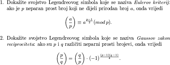 \begin{enumerate}
\item Dokažite svojstvo Legendreovog simbola koje se naziva \textit{Eulerov kriterij}: ako je $p$ neparan prost broj koji ne dijeli prirodan broj $a$, onda vrijedi
$$\bigg( \frac{a}{p} \bigg) \equiv a^{\frac{p-1}{2}} (mod \, p).$$

\item Dokažite svojstvo Legendreovog simbola koje se naziva \textit{Gaussov zakon reciprociteta}: ako su $p$ i $q$ različiti neparni prosti brojevi, onda vrijedi
$$\bigg( \frac{p}{q} \bigg) = \bigg( \frac{q}{p} \bigg) \cdot (-1)^{\frac{(p-1)(q-1)}{4}}.$$
\end{enumerate}