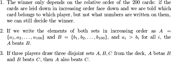 \begin{enumerate}
  \item The winner only depends on the relative order of the $200$ cards: if the cards are leid down in increasing order face down and we are told which card belongs to which player, but not what numbers are written on them, we can still decide the winner.
  \item If we write the elements of both sets in increasing order as $A = \{a_1, a_2, \ldots, a_{100}\}$ and $B = \{b_1, b_2, \ldots, b_{100}\}$, and $a_i > b_i$ for all $i$, the $A$ beats $B$.
  \item If three players draw three disjoint sets $A, B, C$ from the deck, $A$ betas $B$ and $B$ beats $C$, then $A$ also beats $C$.
\end{enumerate}