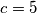 c=5