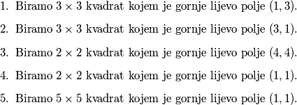 \begin{enumerate}
\item Biramo $3 \times 3$ kvadrat kojem je gornje lijevo polje $(1,3)$. 
\item Biramo $3 \times 3$ kvadrat kojem je gornje lijevo polje $(3,1)$.
\item Biramo $2 \times 2$ kvadrat kojem je gornje lijevo polje $(4,4)$.
\item Biramo $2 \times 2$ kvadrat kojem je gornje lijevo polje $(1,1)$.
\item Biramo $5 \times 5$ kvadrat kojem je gornje lijevo polje $(1,1)$.
\end{enumerate}
