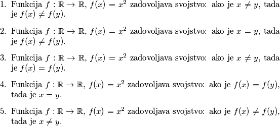 \begin{enumerate}
\item Funkcija $f : \mathbb{R} \rightarrow \mathbb{R}$, $f(x) = x^2$ zadovoljava svojstvo: ako je $x \neq y$, tada je $f(x) \neq f(y)$.
\item Funkcija $f : \mathbb{R} \rightarrow \mathbb{R}$, $f(x) = x^2$ zadovoljava svojstvo: ako je $x = y$, tada je $f(x) \neq f(y)$.
\item Funkcija $f : \mathbb{R} \rightarrow \mathbb{R}$, $f(x) = x^2$ zadovoljava svojstvo: ako je $x \neq y$, tada je $f(x) = f(y)$.
\item Funkcija $f : \mathbb{R} \rightarrow \mathbb{R}$, $f(x) = x^2$ zadovoljava svojstvo: ako je $f(x) = f(y)$, tada je $x = y$.
\item Funkcija $f : \mathbb{R} \rightarrow \mathbb{R}$, $f(x) = x^2$ zadovoljava svojstvo: ako je $f(x) \neq f(y)$, tada je $x \neq y$.
\end{enumerate}