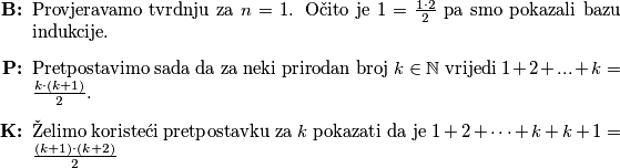 \begin{itemize}
    \item [\textbf{B:}] Provjeravamo tvrdnju za $n=1$. Očito je $1 = \frac{1\cdot 2}{2}$ pa smo pokazali bazu indukcije.
    \item[\textbf{P:}] Pretpostavimo sada da za neki prirodan broj $k\in\mathbb N$ vrijedi $1+2+...+k = \frac{k\cdot (k+1)}{2}$.
    \item[\textbf{K:}] Želimo koristeći pretpostavku za $k$ pokazati da je $1+2+\dots+k+k+1 = \frac{(k+1)\cdot (k+2)}{2}$ 
\end{itemize}