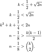 \begin{aligned}
k&<\frac{1}{2}+\sqrt{2n}\\
k-\frac{1}{2}&<\sqrt{2n}\\
k^2+k+\frac{1}{4}&<2n\\
n-\frac{1}{8}&>\frac{k(k-1)}{2}\\
n-\frac{1}{8}&>\binom{k}{2}.
\end{aligned}