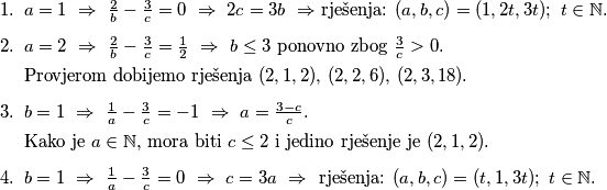 \begin{enumerate}
\item $a = 1 \ \Rightarrow \ \frac{2}{b} - \frac{3}{c} = 0 \ \Rightarrow \ 2c = 3b \ \Rightarrow$ rješenja: $(a, b, c) = (1, 2t, 3t); \ t \in \mathbb{N}$.
\item $a = 2 \ \Rightarrow \ \frac{2}{b} - \frac{3}{c} = \frac{1}{2} \ \Rightarrow \ b \leq 3$ ponovno zbog $\frac{3}{c} > 0$. 

Provjerom dobijemo rješenja $(2,1,2), \, (2,2,6), \, (2,3,18)$.
\item $b=1 \ \Rightarrow \ \frac{1}{a} - \frac{3}{c} = -1  \ \Rightarrow \ a = \frac{3-c}{c}$. 

Kako je $a \in \mathbb{N}$, mora biti $c \leq 2$ i jedino rješenje je $(2,1,2)$.
\item $b=1 \ \Rightarrow \ \frac{1}{a} - \frac{3}{c} = 0  \ \Rightarrow \ c = 3a \ \Rightarrow \ $ rješenja: $(a, b, c) = (t, 1, 3t); \ t \in \mathbb{N}$.
\end{enumerate}