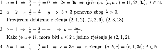 \begin{enumerate}
\item $a = 1 \ \Rightarrow \ \frac{2}{b} - \frac{3}{c} = 0 \ \Rightarrow \ 2c = 3b \ \Rightarrow$ rješenja: $(a, b, c) = (1, 2t, 3t); \ t \in \mathbb{N}$.
\item $a = 2 \ \Rightarrow \ \frac{2}{b} - \frac{3}{c} = \frac{1}{2} \ \Rightarrow \ b \leq 3$ ponovno zbog $\frac{3}{c} > 0$. 

Provjerom dobijemo rješenja $(2,1,2), \, (2,2,6), \, (2,3,18)$.
\item $b=1 \ \Rightarrow \ \frac{1}{a} - \frac{3}{c} = -1  \ \Rightarrow \ a = \frac{3-c}{c}$. 

Kako je $a \in \mathbb{N}$, mora biti $c \leq 2$ i jedino rješenje je $(2,1,2)$.
\item $b=1 \ \Rightarrow \ \frac{1}{a} - \frac{3}{c} = 0  \ \Rightarrow \ c = 3a \ \Rightarrow \ $ rješenja: $(a, b, c) = (t, 1, 3t); \ t \in \mathbb{N}$.
\end{enumerate}