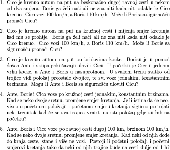 \begin{enumerate}
\item Cico je krenuo autom na put na beskonačno dugoj ravnoj cesti u nekom od dva smjera. Boris ga želi naći ali ne zna niti kada niti odakle je Cico krenuo. Cico vozi $100$ km/h, a Boris $110$ km/h. Može li Boris sa sigurnošću pronaći Cicu?
\item Cico je krenuo autom na put na kružnoj cesti i mijenja smjer kretanja kad mu se prohtje. Boris ga želi naći ali ne zna niti kada niti odakle je Cico krenuo. Cico vozi $100$ km/h, a Boris $110$ km/h. Može li Boris sa sigurnošću pronaći Cicu?
\item Cico je krenuo autom na put po bridovima kocke. Borisu je u pomoć došao Ante i skupa pokušavaju uloviti Cicu. U početku je Cico u jednom vrhu kocke, a Ante i Boris u nasuprotnom. U svakom trenu svatko od trojice vidi položaj preostale dvojice, te svi voze jednakim, konstantnim brzinama. Mogu li Ante i Boris sa sigurnošću uloviti Cicu?
\item Ante, Boris i Cico voze po kružnoj cesti jednakim, konstantnim brzinama. Kad se neko dvoje sretnu, promjene smjer kretanja. Je li istina da će neovisno o početnom položaju i početnom smjeru kretanja sigurno postojati neki trenutak kad će se sva trojica vratiti na isti položaj gdje su bili na početku?
\item Ante, Boris i Cico voze po ravnoj cesti dugoj $100$ km, brzinom $100$ km/h. Kad se neko dvoje sretnu, promjene smjer kretanja. Kad neki od njih dođe do kraja ceste, stane i više ne vozi. Postoji li početni položaji i početni smjerovi kretanja tako da neki od njih trojice bude na cesti dulje od $1$ h?
\end{enumerate}