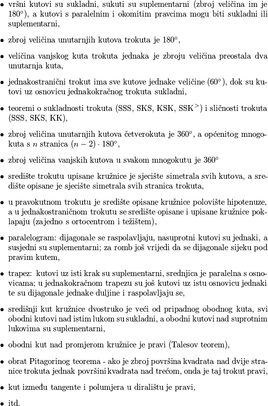 \begin{itemize}
	\item vršni kutovi su sukladni, sukuti su suplementarni (zbroj veličina im je $180^\circ)$, a kutovi s paralelnim i okomitim pravcima mogu biti sukladni ili suplementarni,
	\item zbroj veličina unutarnjih kutova trokuta je $180^\circ$,
	\item veličina vanjskog kuta trokuta jednaka je zbroju veličina preostala dva unutarnja kuta,
	\item jednakostranični trokut ima sve kutove jednake veličine ($60^\circ$), dok su kutovi uz osnovicu jednakokračnog trokuta sukladni,
	\item teoremi o sukladnosti trokuta ($\text{SSS}$, $\text{SKS}$, $\text{KSK}$, $\text{SSK}^>$) i sličnosti trokuta ($\text{SSS}$, $\text{SKS}$, $\text{KK}$),
	\item zbroj veličina unutarnjih kutova četverokuta je $360^\circ$, a općenitog mnogokuta s $n$ stranica $(n-2)\cdot 180^\circ$,
	\item zbroj veličina vanjskih kutova u svakom mnogokutu je $360^\circ$
	\item središte trokutu upisane kružnice je sjecište simetrala svih kutova, a središte opisane je sjecište simetrala svih stranica trokuta,
	\item u pravokutnom trokutu je središte opisane kružnice polovište hipotenuze, a u jednakostraničnom trokutu se središte opisane i upisane kružnice poklapaju (zajedno s ortocentrom i težištem),
	\item paralelogram: dijagonale se raspolavljaju, nasuprotni kutovi su jednaki, a susjedni su suplementarni; za romb još vrijedi da se dijagonale sijeku pod pravim kutem,
	\item trapez: kutovi uz isti krak su suplementarni, srednjica je paralelna s osnovicama; u jednakokračnom trapezu su još kutovi uz istu osnovicu jednaki te su dijagonale jednake duljine i raspolavljaju se,
	\item središnji kut kružnice dvostruko je veći od pripadnog obodnog kuta, svi obodni kutovi nad istim lukom su sukladni, a obodni kutovi nad suprotnim lukovima su suplementarni,
	\item obodni kut nad promjerom kružnice je pravi (Talesov teorem),
	\item obrat Pitagorinog teorema - ako je zbroj površina kvadrata nad dvije stranice trokuta jednak površini kvadrata nad trećom, onda je taj trokut pravi,
	\item kut između tangente i polumjera u diralištu je pravi,
	\item itd.
\end{itemize}