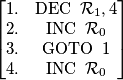 \begin{bmatrix}
1. & \operatorname{DEC}\ \mathcal{R}_1, 4 \\
2. & \operatorname{INC}\ \mathcal{R}_0 \\
3. & \operatorname{GOTO}\ 1 \\
4. & \operatorname{INC}\ \mathcal{R}_0
\end{bmatrix}