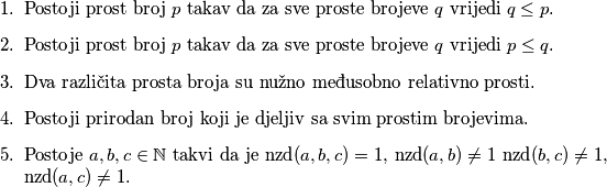 \begin{enumerate}
\item Postoji prost broj $p$ takav da za sve proste brojeve $q$ vrijedi $q \leq p$.
\item Postoji prost broj $p$ takav da za sve proste brojeve $q$ vrijedi $p \leq q$.
\item Dva različita prosta broja su nužno međusobno relativno prosti.
\item Postoji prirodan broj koji je djeljiv sa svim prostim brojevima.
\item Postoje $a, b, c \in \mathbb{N}$ takvi da je $\text{nzd}(a, b, c) = 1$, $\text{nzd}(a, b) \neq 1$ $\text{nzd}(b, c) \neq 1$, $\text{nzd}(a, c) \neq 1$.
\end{enumerate}