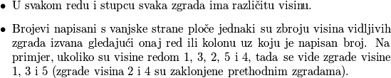 \begin{itemize}
        \item U svakom redu i stupcu svaka zgrada ima različitu visinu.
        \item Brojevi napisani s vanjske strane ploče jednaki su zbroju visina vidljivih zgrada izvana gledajući onaj red ili kolonu uz koju je napisan broj. Na primjer, ukoliko su visine redom 1, 3, 2, 5 i 4, tada se vide zgrade visine 1, 3 i 5 (zgrade visina 2 i 4 su zaklonjene prethodnim zgradama).
    \end{itemize}