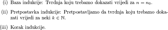 \begin{itemize}
\item[(i)] Baza indukcije: Tvrdnja koju trebamo dokazati vrijedi za $n=n_0$.
\item[(ii)] Pretpostavka indukcije: Pretpostavljamo da tvrdnja koju trebamo dokazati vrijedi za neki $k \in \mathbb{N}$.
\item[(iii)] Korak indukcije.
\end{itemize}