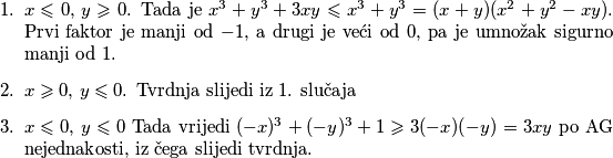 \begin{enumerate}
    \item $x\leqslant 0$, $y\geqslant 0$. Tada je $x^3+y^3+3xy\leqslant x^3+y^3=(x+y)(x^2+y^2-xy)$. Prvi faktor je manji od $-1$, a drugi je veći od $0$, pa je umnožak sigurno manji od $1$.
    \item $x\geqslant 0$, $y\leqslant 0$. Tvrdnja slijedi iz $1$. slučaja 
    \item $x\leqslant 0$, $y\leqslant 0$  Tada vrijedi $(-x)^3+(-y)^3+1\geqslant 3(-x)(-y)=3xy$ po AG nejednakosti, iz čega slijedi tvrdnja.
\end{enumerate}