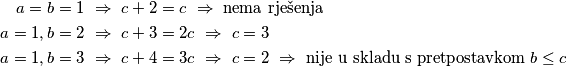 \begin{align*}
a=b=1 \ &\Rightarrow \ c+2=c \ \Rightarrow \ \text{nema rješenja} \\
a=1, b=2 \ &\Rightarrow \ c+3=2c \ \Rightarrow \ c=3 \\
a=1, b=3 \ &\Rightarrow \ c+4=3c \ \Rightarrow \ c=2 \ \Rightarrow \ \text{nije u skladu s pretpostavkom } b \leq c  \\
\end{align*}