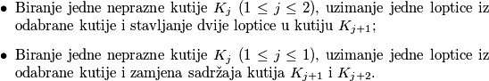 \begin{itemize}
\item Biranje jedne neprazne kutije \(K_j\) (\(1 \leq j \leq 2\)), uzimanje jedne loptice iz odabrane kutije i stavljanje dvije loptice u kutiju \(K_{j+1}\);
\item Biranje jedne neprazne kutije \(K_j\) (\(1 \leq j \leq 1\)), uzimanje jedne loptice iz odabrane kutije i zamjena sadržaja kutija \(K_{j+1}\) i \(K_{j+2}\).
\end{itemize}
