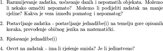 \begin{enumerate}
	\item Razumijevanje zadatka, uočavanje danih i nepoznatih objekata. Možemo li nekako označiti nepoznato? Možemo li podijeliti zadatak na manje cjeline? Kakva je veza između poznatog i nepoznatog?
	\item Postavljanje zadatka - postavljanje jednadžbe(i) na temelju gore opisanih koraka, prevođenje običnog jezika na matematički.
	\item Rješavanje jednadžbe(i)
	\item Osvrt na zadatak - ima li rješenje smisla? Je li jedinstveno?
\end{enumerate}