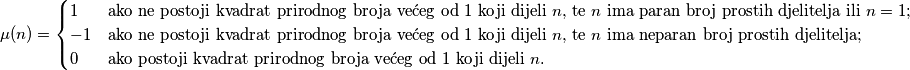 \begin{equation*}
\mu(n) = \begin{cases}
  1  & \text{ako ne postoji kvadrat prirodnog broja većeg od $1$ koji dijeli $n$, te $n$ ima paran broj prostih djelitelja ili $n=1$;} \\
  -1 & \text{ako ne postoji kvadrat prirodnog broja većeg od $1$ koji dijeli $n$, te $n$ ima neparan broj prostih djelitelja;} \\
  0 & \text{ako postoji kvadrat prirodnog broja većeg od $1$ koji dijeli $n$.}
\end{cases}
\end{equation*}