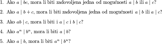 \begin{enumerate}
\item Ako $a\mid bc$, mora li biti zadovoljena jedna od mogućnosti $a\mid b$ ili $a\mid c$?
\item Ako $a\mid b+c$, mora li biti zadovoljena jedna od mogućnosti $a\mid b$ ili $a\mid c$?
\item Ako $ab\mid c$, mora li biti i $a\mid c$ i $b\mid c$?
\item Ako $a^n\mid b^n$, mora li biti $a\mid b$?
\item Ako $a\mid b$, mora li biti $a^n\mid b^n$?
\end{enumerate}