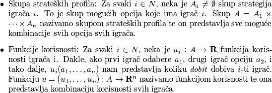 \begin{itemize}
    \item Skupa strateških profila: Za svaki $i \in N$, neka je $A_i \neq \emptyset$ skup strategija igrača $i$. To je skup mogućih opcija koje ima igrač $i$. Skup $A=A_1 \times \cdots \times A_n$ nazivamo skupom strateških profila te on predstavlja sve moguće kombinacije svih opcija svih igrača.
    \item Funkcije korisnosti: Za svaki $i \in N$, neka je $u_i: A \rightarrow \mathbf{R}$ funkcija korisnosti igrača i. Dakle, ako prvi igrač odabere $a_1$, drugi igrač opciju $a_2$, i tako dalje, $u_i(a_1, \dots, a_n)$ nam predstavlja koliku \textit{dobit} dobiva $i$-ti igrač. Funkciju $u=\left(u_1, \ldots, u_n\right): A \rightarrow \mathbf{R}^n$ nazivamo funkcijom korisnosti te ona predstavlja kombinaciju korisnosti svih igrača. 
\end{itemize}