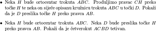 \begin{itemize}
        \item Neka $H$ bude ortocentar trokuta $ABC$. Produljimo pravac $CH$ preko točke $H$ te neka on siječe opisanu kružnicu trokuta $ABC$ u točki $D$. Pokaži da je $D$ preslika točke $H$ preko pravca $AB$.
        \item Neka $H$ bude ortocentar trokuta $ABC$. Neka $D$ bude preslika točke $H$ preko pravca $AB$. Pokaži da je četverokut $ACBD$ tetivan.
    \end{itemize}