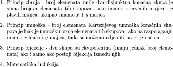 \begin{enumerate}
    \item Princip zbroja - broj elemenata unije dva disjunktna konačna skupa je suma brojeva elemenata tih skupova - ako imamo \(x\) crvenih majica i \(y\) plavih majica, ukupno imamo \(x+y\) majica
    \item Princip umnoška - broj elemenata Kartezijevog umnoška konačnih skupova jednak je umnošku broja elemenata tih skupova - ako na raspolaganju imamo \(x\) hlača i \(y\) majica, tada se možemo odjenuti na \(x \cdot y\) načina
    \item Princip bijekcije - dva skupa su ekvipotentna (imaju jednak broj elemenata) ako i samo ako postoji bijekcija između njih
    \item Matematička indukcija
    
\end{enumerate}