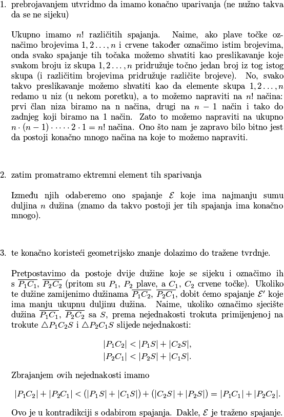 \begin{enumerate}
            \item prebrojavanjem utvridmo da imamo konačno uparivanja (ne nužno takva da se ne sijeku) \\\\
            Ukupno imamo $n!$ različitih spajanja. Naime, ako plave točke označimo brojevima $1,2\dots,n$ i crvene također označimo
istim brojevima, onda svako spajanje tih točaka možemo shvatiti kao preslikavanje koje svakom broju iz skupa ${1,2\dots,n}$
pridružuje točno jedan broj iz tog istog skupa (i različitim brojevima pridružuje različite brojeve). No, svako takvo
preslikavanje možemo shvatiti kao da elemente skupa ${1,2\dots,n}$ redamo u niz (u nekom poretku), a to možemo napraviti
na $n!$ načina: prvi član niza biramo na n načina, drugi na $n-1$ način i tako do zadnjeg koji biramo na 1 način. Zato
to možemo napraviti na ukupno $n \cdot (n-1) \cdot \dots \cdot 2 \cdot 1 = n!$ načina. Ono što nam je zapravo bilo bitno jest da postoji
konačno mnogo načina na koje to možemo napraviti.\\\\
            \item zatim promatramo ektremni element tih sparivanja \\\\
            Između njih odaberemo ono spajanje $\mathcal{E}$ koje ima najmanju sumu duljina $n$ dužina (znamo da takvo postoji jer tih spajanja
ima konačno mnogo).\\\\
            \item te konačno koristeći geometrijsko znanje dolazimo do tražene tvrdnje.\\\\
            Pretpostavimo da postoje dvije dužine koje se sijeku i označimo ih s $\overline{P_1C_1}$, $\overline{P_2C_2}$ (pritom su $P_1$, $P_2$
plave, a $C_1$, $C_2$ crvene točke).
Ukoliko te dužine zamijenimo dužinama $\overline{P_1C_2}$, $\overline{P_2C_1}$, dobit ćemo spajanje $\mathcal{E}'$
koje ima manju ukupnu duljinu dužina.
Naime, ukoliko označimo sjecište dužina $\overline{P_1C_1}$, $\overline{P_2C_2}$ sa $S$, prema nejednakosti trokuta primijenjenoj na trokute $\triangle P_1C_2S$
i $\triangle P_2C_1S$ slijede nejednakosti:
\begin{align*}
    |P_1C_2| < |P_1S| + |C_2S|,\\
    |P_2C_1| < |P_2S| + |C_1S|.
\end{align*}
Zbrajanjem ovih nejednakosti imamo
$$|P_1C_2| + |P_2C_1| < (|P_1S| + |C_1S|) + (|C_2S| + |P_2S|) = |P_1C_1| + |P_2C_2|.$$
Ovo je u kontradikciji s odabirom spajanja. Dakle, $\mathcal{E}$ je traženo spajanje.
        \end{enumerate}