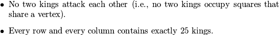 \begin{itemize}
  \item No two kings attack each other (i.e., no two kings occupy squares that share a vertex).
  \item Every row and every column contains exactly \(25\) kings.
\end{itemize}