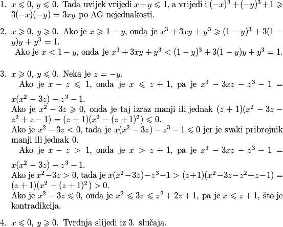 \begin{enumerate}
    \item $x\leqslant 0$, $y\leqslant 0$. Tada uvijek vrijedi $x+y\leqslant 1$, a vrijedi i $(-x)^3+(-y)^3+1\geqslant 3(-x)(-y)=3xy$ po AG nejednakosti.
     \item $x\geqslant 0$, $y \geqslant 0$. Ako je $x\geqslant 1-y$, onda je $x^3+3xy+y^3\geqslant (1-y)^3+3(1-y)y+y^3=1$. \\ \vspace{2mm} Ako je $x< 1-y$, onda je $x^3+3xy+y^3< (1-y)^3+3(1-y)y+y^3=1$. 
    \item $x\geqslant 0$, $y\leqslant 0$. Neka je $z=-y$. \\ \vspace{2mm} Ako je $x-z \leqslant 1$, onda je $x\leqslant z+1$, pa je $x^3-3xz-z^3-1=x(x^2-3z)-z^3-1.$ \\ Ako je $x^2-3z\geqslant 0$, onda je taj izraz manji ili jednak $ (z+1)(x^2-3z-z^2+z-1)=(z+1)(x^2-(z+1)^2)\leqslant 0$. \\ Ako je $x^2-3z<0$, tada je $x(x^2-3z)-z^3-1\leqslant 0$ jer je svaki pribrojnik manji ili jednak $0$.\\ \vspace{2mm} Ako je $x-z>1$, onda je $x > z+1$, pa je $x^3-3xz-z^3-1=x(x^2-3z)-z^3-1.$ \\ Ako je $x^2-3z>0$, tada je  $x(x^2-3z)-z^3-1>(z+1)(x^2-3z-z^2+z-1)=(z+1)(x^2-(z+1)^2)> 0$. \\ Ako je $x^2-3z\leqslant 0$, onda je $x^2\leqslant 3z \leqslant z^2+2z+1$, pa je $x\leqslant z+1$, što je kontradikcija. 
    \item $x\leqslant 0$, $y \geqslant 0$. Tvrdnja slijedi iz $3$. slučaja.
\end{enumerate}