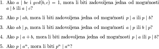 \begin{enumerate}
\item Ako $a\mid bc$ i $gcd(b,c)=1$, mora li biti zadovoljena jedna od mogućnosti $a\mid b$ ili $a\mid c$?
\item Ako $p\mid ab$, mora li biti zadovoljena jedna od mogućnosti $p\mid a$ ili $p\mid b$?
\item Ako $ab\mid p$, mora li biti zadovoljena jedna od mogućnosti $a\mid p$ ili $b\mid p$?
\item Ako $p\mid a+b$, mora li biti zadovoljena jedna od mogućnosti $p\mid a$ ili $p\mid b$?
\item Ako $p\mid a^n$, mora li biti $p^n\mid a^n$?
\end{enumerate}