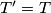 T' = T