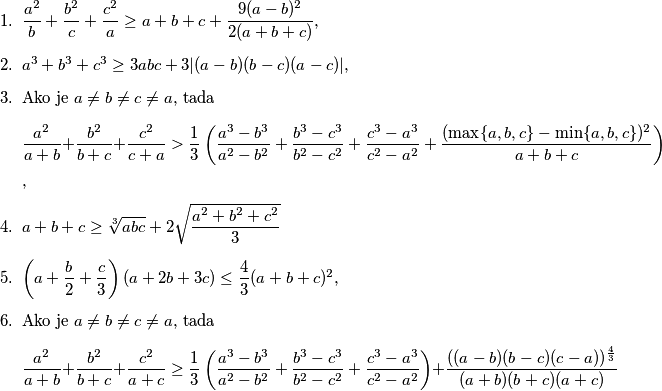 \begin{enumerate}
\item \(\dfrac{a^2}{b} + \dfrac{b^2}{c} + \dfrac{c^2}{a} \geq a+b+c+ \dfrac{9(a-b)^2}{2(a+b+c)}\), % ne
\item \(a^3+b^3+c^3 \geq 3abc + 3|(a-b)(b-c)(a-c)|\), % da
\item Ako je \(a \neq b \neq c \neq a\), tada
\[\dfrac{a^2}{a+b} + \dfrac{b^2}{b+c} + \dfrac{c^2}{c+a} > \dfrac{1}{3} \left( \dfrac{a^3-b^3}{a^2-b^2} + \dfrac{b^3-c^3}{b^2-c^2} + \dfrac{c^3-a^3}{c^2-a^2} + \dfrac{(\max\{a,b,c\} - \min \{a,b,c\})^2}{a+b+c} \right)\], % da
\item \(a+b+c \geq \sqrt[3]{abc} + 2\sqrt{\dfrac{a^2+b^2+c^2}{3}}\) % ne
\item \(\left( a+\dfrac{b}{2} + \dfrac{c}{3} \right) \left( a+2b+3c \right) \leq \dfrac{4}{3} (a+b+c)^2\), % da
\item Ako je \(a \neq b \neq c \neq a\), tada
\[\dfrac{a^2}{a+b} + \dfrac{b^2}{b+c} + \dfrac{c^2}{a+c} \geq \dfrac{1}{3}\left( \dfrac{a^3-b^3}{a^2-b^2} + \dfrac{b^3-c^3}{b^2-c^2} + \dfrac{c^3-a^3}{c^2-a^2} \right) + \dfrac{((a-b)(b-c)(c-a))^{\frac{4}{3}}}{(a+b)(b+c)(a+c)}\] % ne
\end{enumerate}