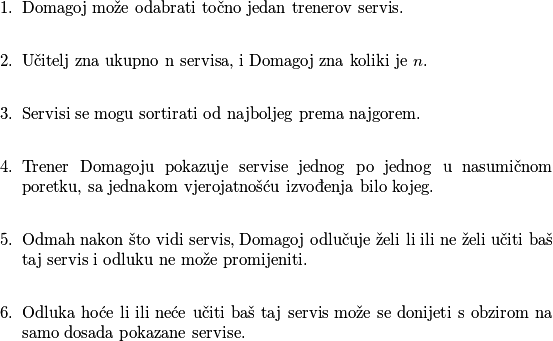 \begin{enumerate}
\item Domagoj može odabrati točno jedan trenerov servis. \\
\item Učitelj zna ukupno n servisa, i Domagoj zna koliki je $n$. \\
\item Servisi se mogu sortirati od najboljeg prema najgorem. \\
\item Trener Domagoju pokazuje servise jednog po jednog u nasumičnom poretku, sa jednakom vjerojatnošću izvođenja bilo kojeg. \\
\item Odmah nakon što vidi servis, Domagoj odlučuje želi li ili ne želi učiti baš taj servis i odluku ne može promijeniti. \\
\item Odluka hoće li ili neće učiti baš taj servis može se donijeti s obzirom na samo dosada pokazane servise. \\
\end{enumerate}