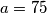 a=75