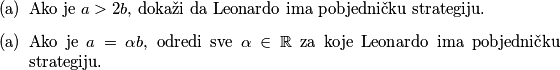 \begin{itemize}
        \item[(a)] Ako je $a>2b$, dokaži da Leonardo ima pobjedničku strategiju.
        \item[(a)] Ako je $a=\alpha b$, odredi sve $\alpha \in \mathbb{R}$ za koje Leonardo ima pobjedničku strategiju.
    \end{itemize}
